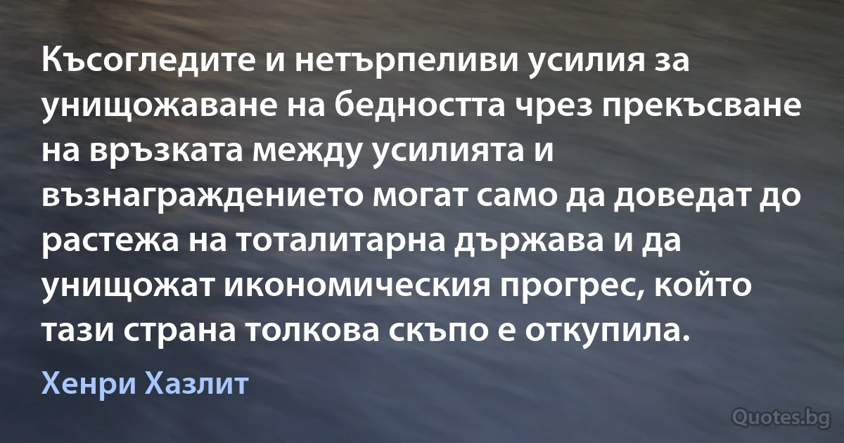 Късогледите и нетърпеливи усилия за унищожаване на бедността чрез прекъсване на връзката между усилията и възнаграждението могат само да доведат до растежа на тоталитарна държава и да унищожат икономическия прогрес, който тази страна толкова скъпо е откупила. (Хенри Хазлит)