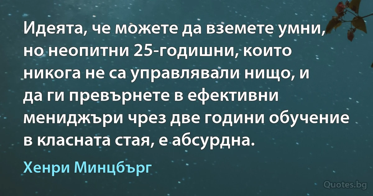 Идеята, че можете да вземете умни, но неопитни 25-годишни, които никога не са управлявали нищо, и да ги превърнете в ефективни мениджъри чрез две години обучение в класната стая, е абсурдна. (Хенри Минцбърг)