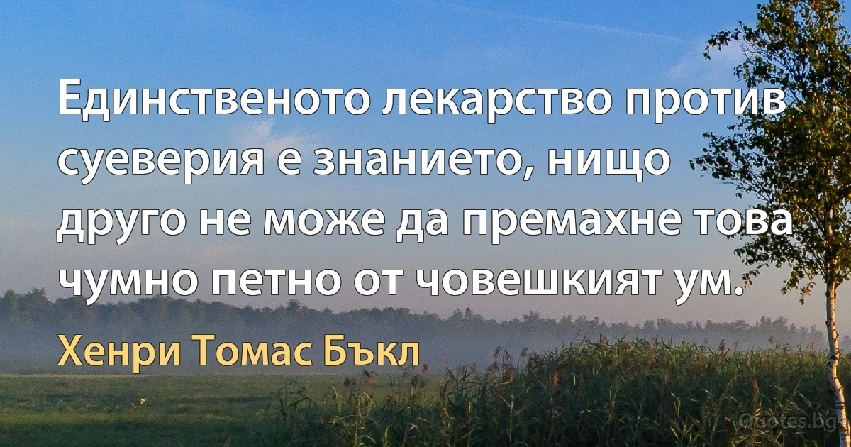 Единственото лекарство против суеверия е знанието, нищо друго не може да премахне това чумно петно от човешкият ум. (Хенри Томас Бъкл)