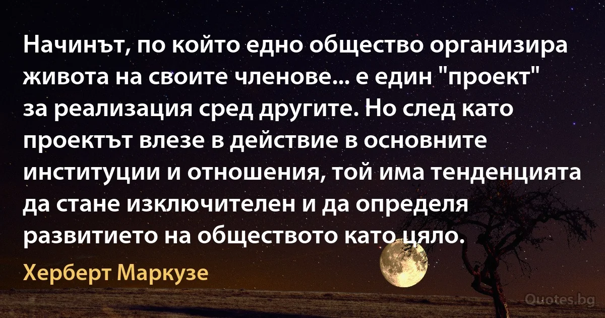 Начинът, по който едно общество организира живота на своите членове... е един "проект" за реализация сред другите. Но след като проектът влезе в действие в основните институции и отношения, той има тенденцията да стане изключителен и да определя развитието на обществото като цяло. (Херберт Маркузе)