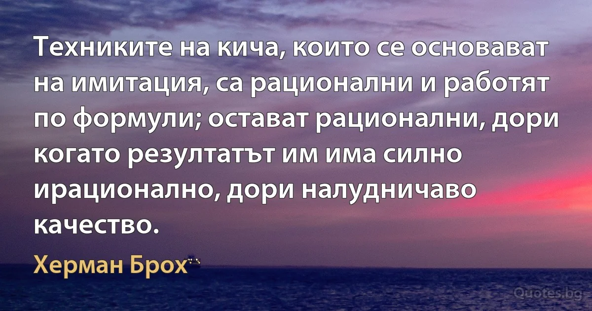 Техниките на кича, които се основават на имитация, са рационални и работят по формули; остават рационални, дори когато резултатът им има силно ирационално, дори налудничаво качество. (Херман Брох)