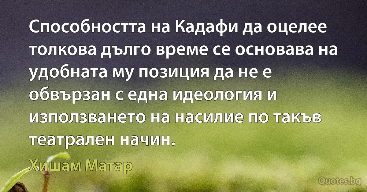 Способността на Кадафи да оцелее толкова дълго време се основава на удобната му позиция да не е обвързан с една идеология и използването на насилие по такъв театрален начин. (Хишам Матар)