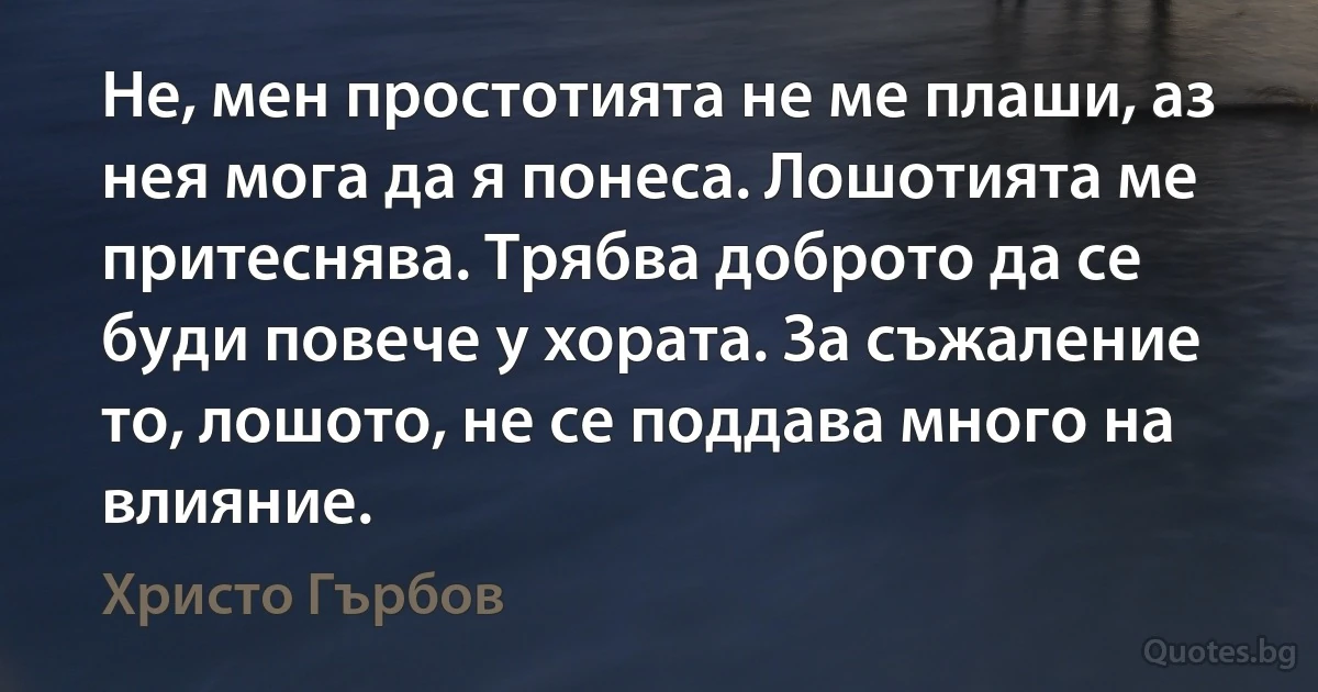 Не, мен простотията не ме плаши, аз нея мога да я понеса. Лошотията ме притеснява. Трябва доброто да се буди повече у хората. За съжаление то, лошото, не се поддава много на влияние. (Христо Гърбов)