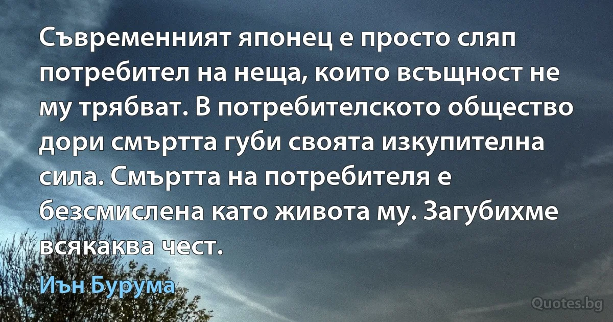 Съвременният японец е просто сляп потребител на неща, които всъщност не му трябват. В потребителското общество дори смъртта губи своята изкупителна сила. Смъртта на потребителя е безсмислена като живота му. Загубихме всякаква чест. (Иън Бурума)