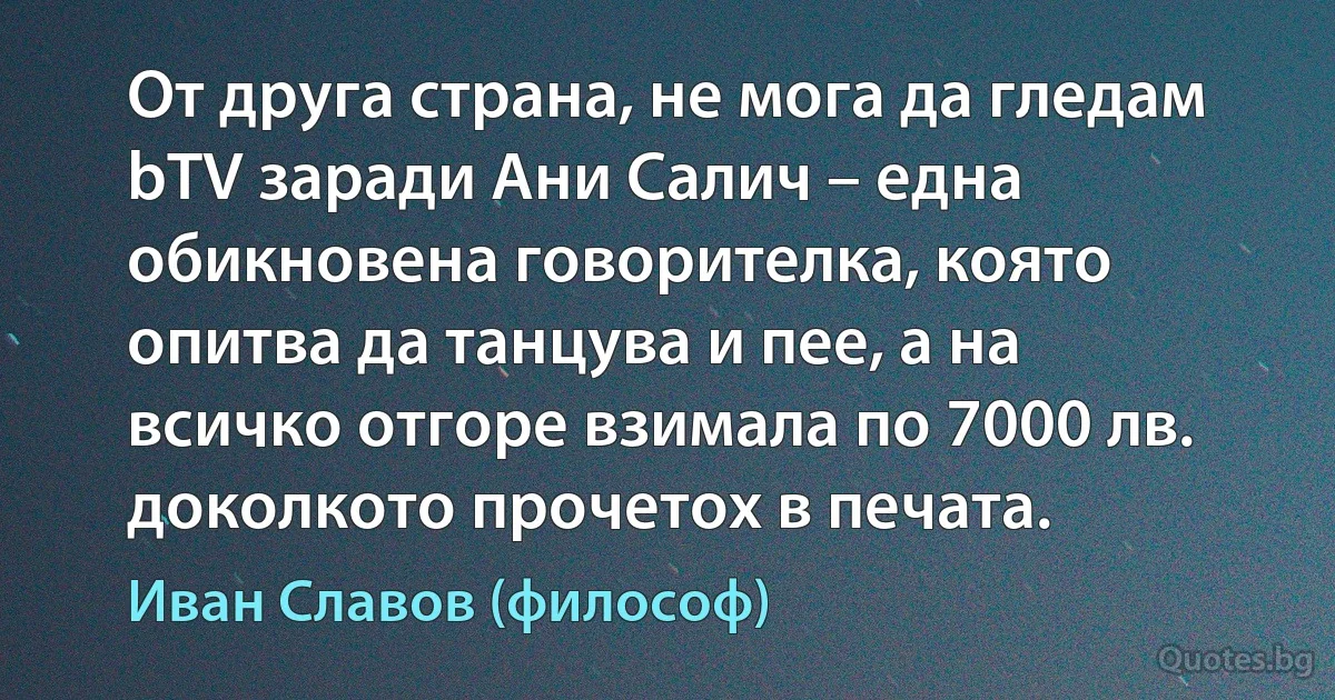 От друга страна, не мога да гледам bTV заради Ани Салич – една обикновена говорителка, която опитва да танцува и пее, а на всичко отгоре взимала по 7000 лв. доколкото прочетох в печата. (Иван Славов (философ))