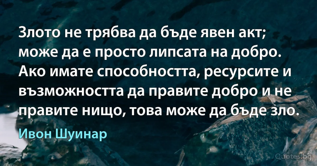 Злото не трябва да бъде явен акт; може да е просто липсата на добро. Ако имате способността, ресурсите и възможността да правите добро и не правите нищо, това може да бъде зло. (Ивон Шуинар)