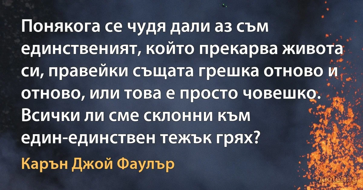 Понякога се чудя дали аз съм единственият, който прекарва живота си, правейки същата грешка отново и отново, или това е просто човешко. Всички ли сме склонни към един-единствен тежък грях? (Карън Джой Фаулър)