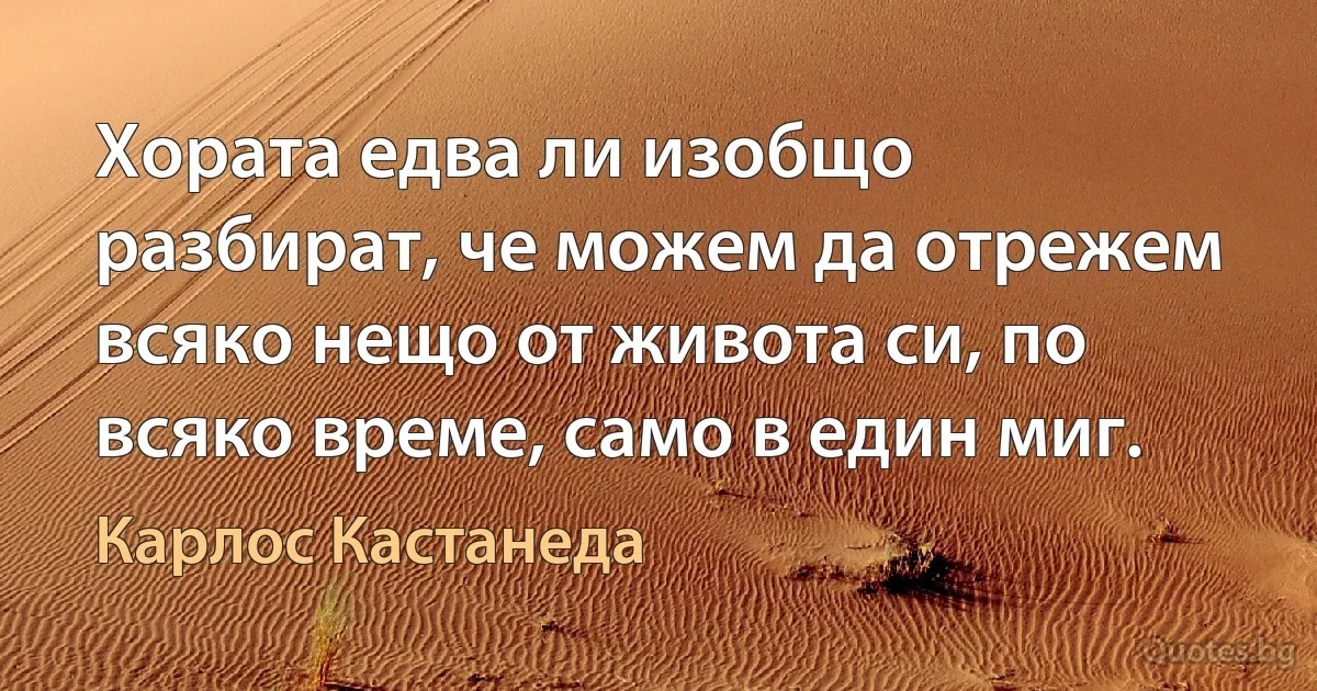 Хората едва ли изобщо разбират, че можем да отрежем всяко нещо от живота си, по всяко време, само в един миг. (Карлос Кастанеда)