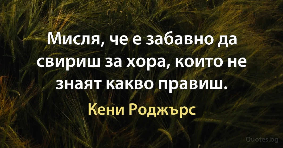 Мисля, че е забавно да свириш за хора, които не знаят какво правиш. (Кени Роджърс)