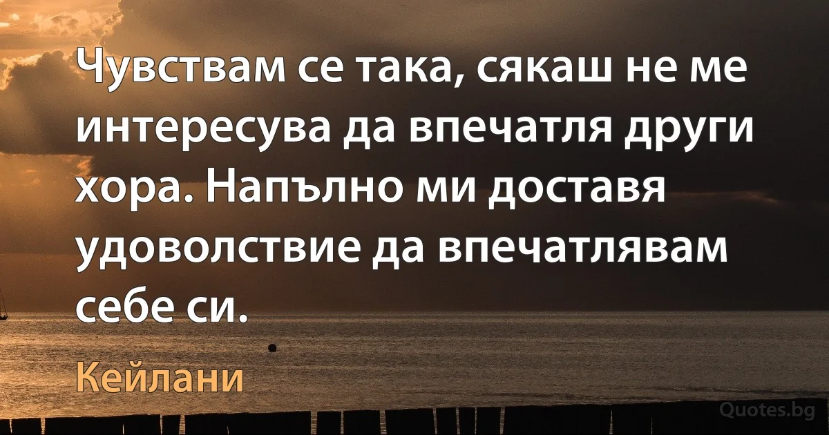 Чувствам се така, сякаш не ме интересува да впечатля други хора. Напълно ми доставя удоволствие да впечатлявам себе си. (Кейлани)