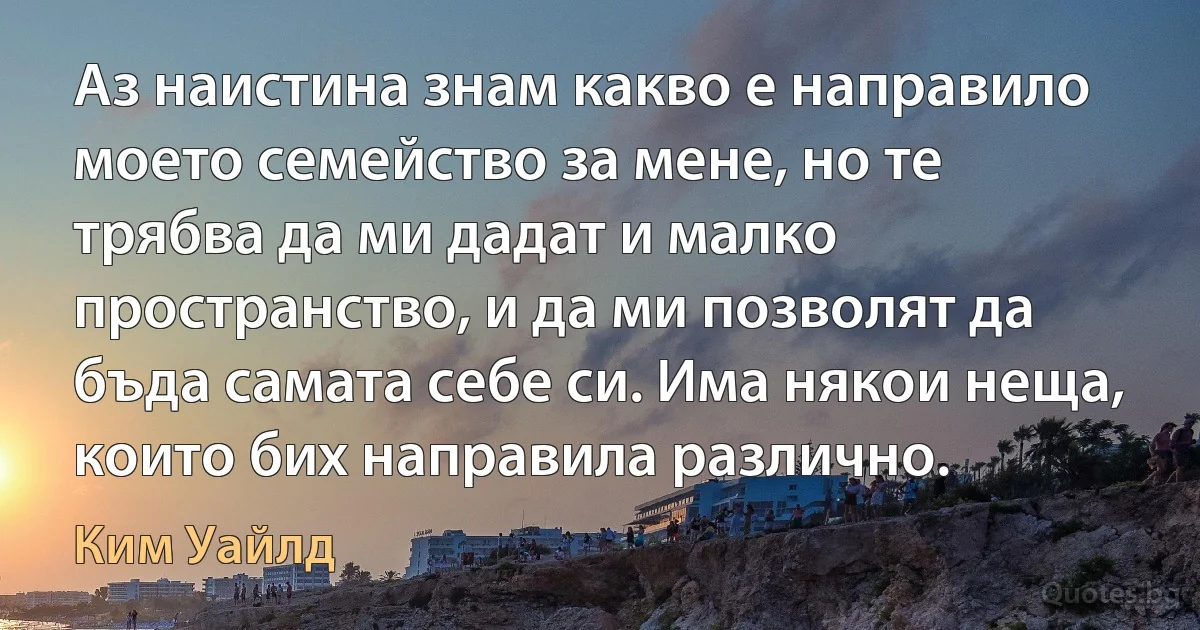 Аз наистина знам какво е направило моето семейство за мене, но те трябва да ми дадат и малко пространство, и да ми позволят да бъда самата себе си. Има някои неща, които бих направила различно. (Ким Уайлд)