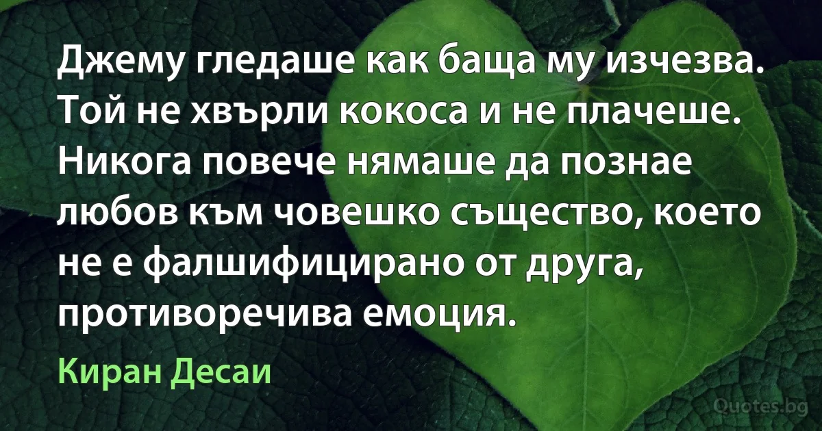 Джему гледаше как баща му изчезва. Той не хвърли кокоса и не плачеше. Никога повече нямаше да познае любов към човешко същество, което не е фалшифицирано от друга, противоречива емоция. (Киран Десаи)