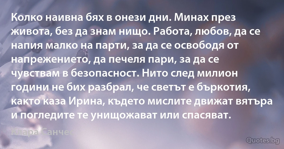 Колко наивна бях в онези дни. Минах през живота, без да знам нищо. Работа, любов, да се напия малко на парти, за да се освободя от напрежението, да печеля пари, за да се чувствам в безопасност. Нито след милион години не бих разбрал, че светът е бъркотия, както каза Ирина, където мислите движат вятъра и погледите те унищожават или спасяват. (Клара Санчес)