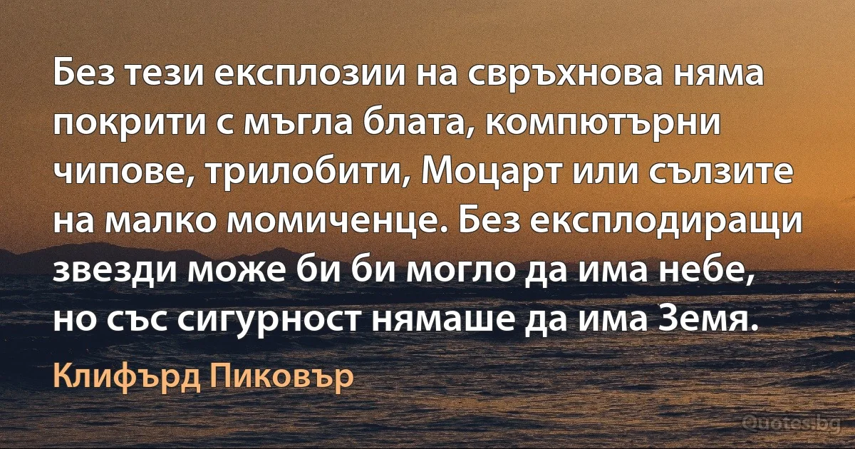 Без тези експлозии на свръхнова няма покрити с мъгла блата, компютърни чипове, трилобити, Моцарт или сълзите на малко момиченце. Без експлодиращи звезди може би би могло да има небе, но със сигурност нямаше да има Земя. (Клифърд Пиковър)