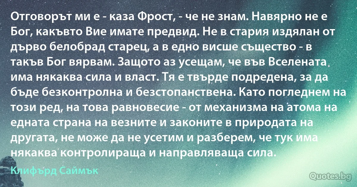 Отговорът ми е - каза Фрост, - че не знам. Навярно не е Бог, какъвто Вие имате предвид. Не в стария издялан от дърво белобрад старец, а в едно висше същество - в такъв Бог вярвам. Защото аз усещам, че във Вселената има някаква сила и власт. Тя е твърде подредена, за да бъде безконтролна и безстопанствена. Като погледнем на този ред, на това равновесие - от механизма на атома на едната страна на везните и законите в природата на другата, не може да не усетим и разберем, че тук има някаква контролираща и направляваща сила. (Клифърд Саймък)