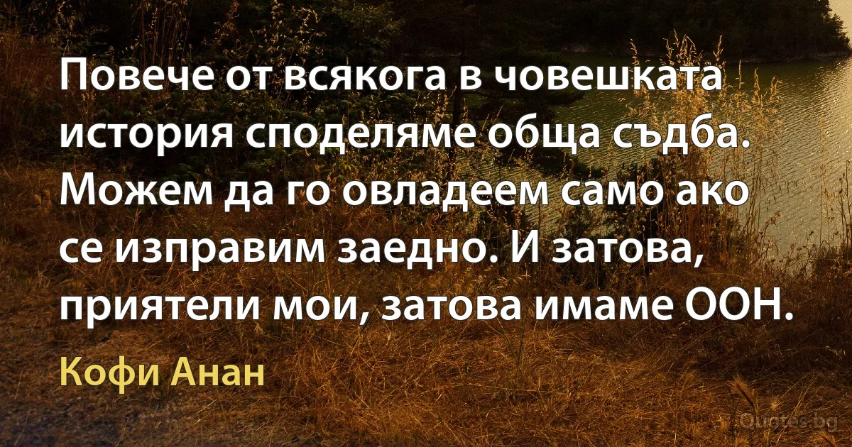 Повече от всякога в човешката история споделяме обща съдба. Можем да го овладеем само ако се изправим заедно. И затова, приятели мои, затова имаме ООН. (Кофи Анан)