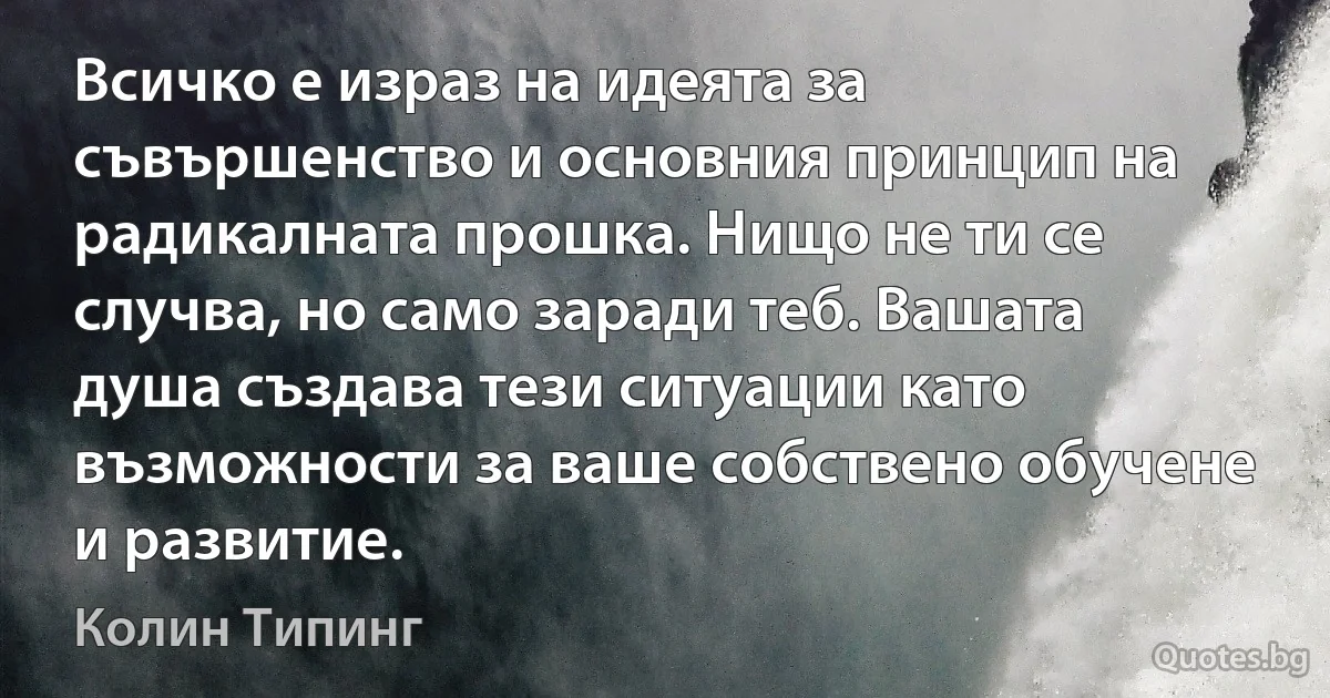 Всичко е израз на идеята за съвършенство и основния принцип на радикалната прошка. Нищо не ти се случва, но само заради теб. Вашата душа създава тези ситуации като възможности за ваше собствено обучене и развитие. (Колин Типинг)