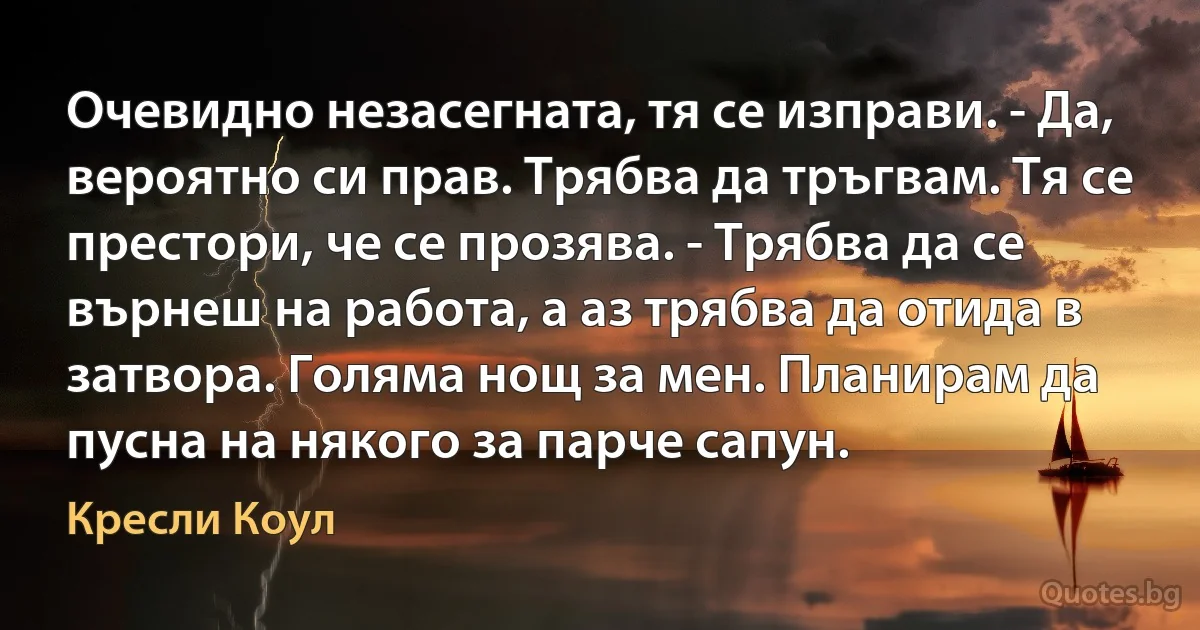 Очевидно незасегната, тя се изправи. - Да, вероятно си прав. Трябва да тръгвам. Тя се престори, че се прозява. - Трябва да се върнеш на работа, а аз трябва да отида в затвора. Голяма нощ за мен. Планирам да пусна на някого за парче сапун. (Кресли Коул)