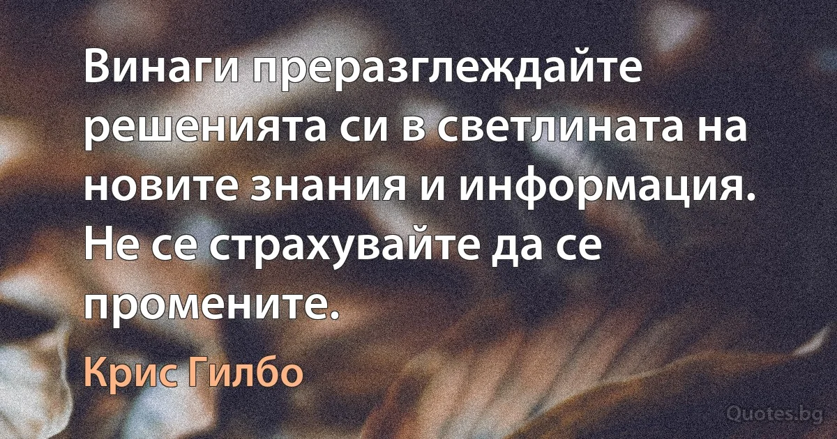 Винаги преразглеждайте решенията си в светлината на новите знания и информация. Не се страхувайте да се промените. (Крис Гилбо)