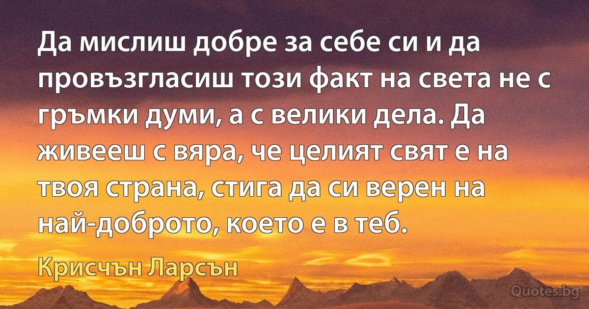 Да мислиш добре за себе си и да провъзгласиш този факт на света не с гръмки думи, а с велики дела. Да живееш с вяра, че целият свят е на твоя страна, стига да си верен на най-доброто, което е в теб. (Крисчън Ларсън)