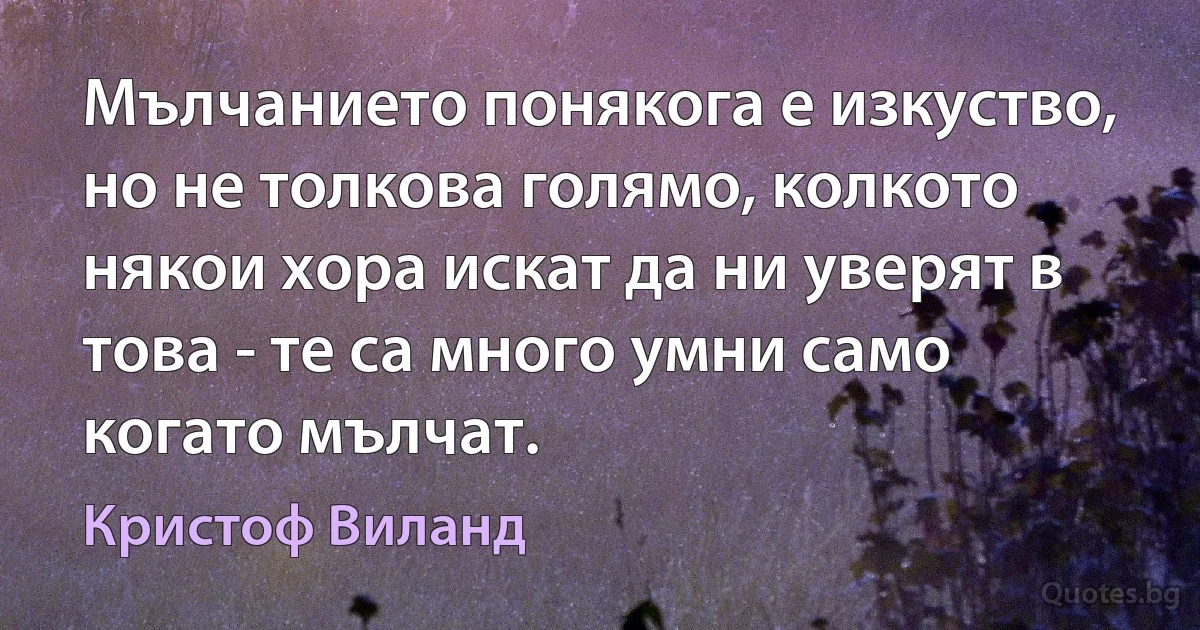 Мълчанието понякога е изкуство, но не толкова голямо, колкото някои хора искат да ни уверят в това - те са много умни само когато мълчат. (Кристоф Виланд)