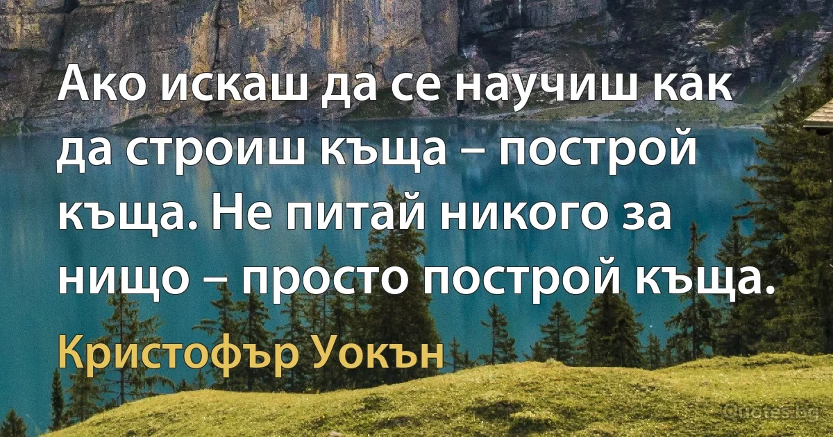 Ако искаш да се научиш как да строиш къща – построй къща. Не питай никого за нищо – просто построй къща. (Кристофър Уокън)