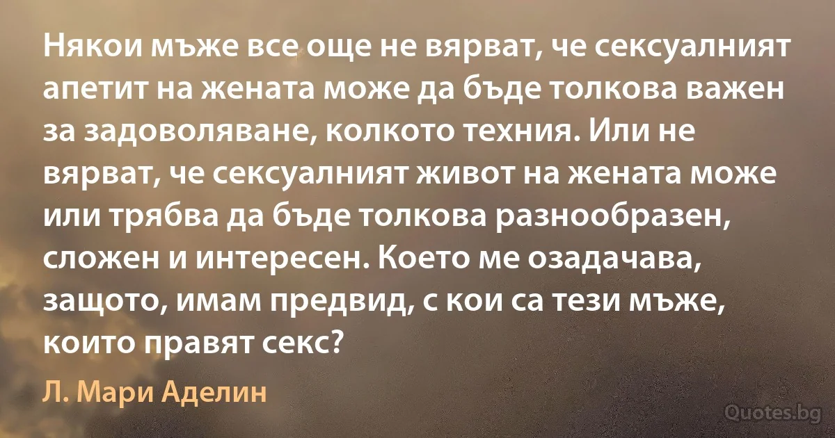 Някои мъже все още не вярват, че сексуалният апетит на жената може да бъде толкова важен за задоволяване, колкото техния. Или не вярват, че сексуалният живот на жената може или трябва да бъде толкова разнообразен, сложен и интересен. Което ме озадачава, защото, имам предвид, с кои са тези мъже, които правят секс? (Л. Мари Аделин)