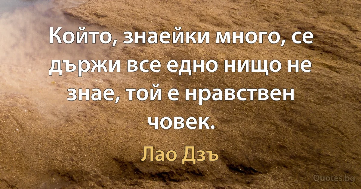 Който, знаейки много, се държи все едно нищо не знае, той е нравствен човек. (Лао Дзъ)