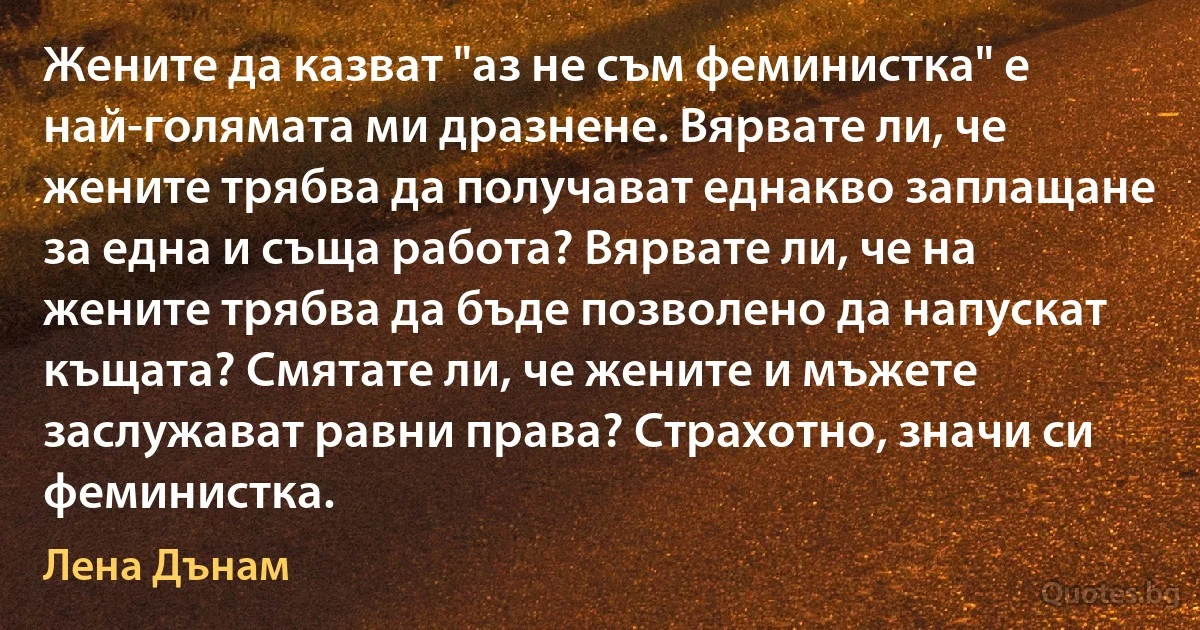 Жените да казват "аз не съм феминистка" е най-голямата ми дразнене. Вярвате ли, че жените трябва да получават еднакво заплащане за една и съща работа? Вярвате ли, че на жените трябва да бъде позволено да напускат къщата? Смятате ли, че жените и мъжете заслужават равни права? Страхотно, значи си феминистка. (Лена Дънам)