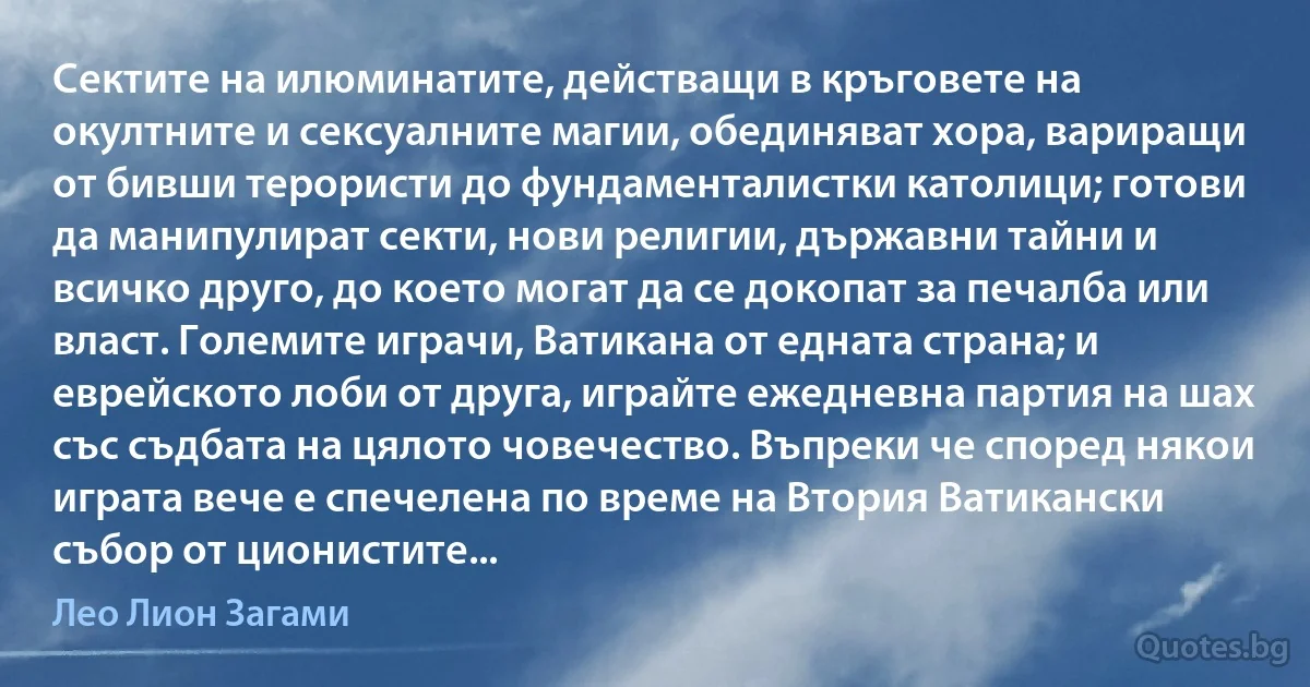 Сектите на илюминатите, действащи в кръговете на окултните и сексуалните магии, обединяват хора, вариращи от бивши терористи до фундаменталистки католици; готови да манипулират секти, нови религии, държавни тайни и всичко друго, до което могат да се докопат за печалба или власт. Големите играчи, Ватикана от едната страна; и еврейското лоби от друга, играйте ежедневна партия на шах със съдбата на цялото човечество. Въпреки че според някои играта вече е спечелена по време на Втория Ватикански събор от ционистите... (Лео Лион Загами)