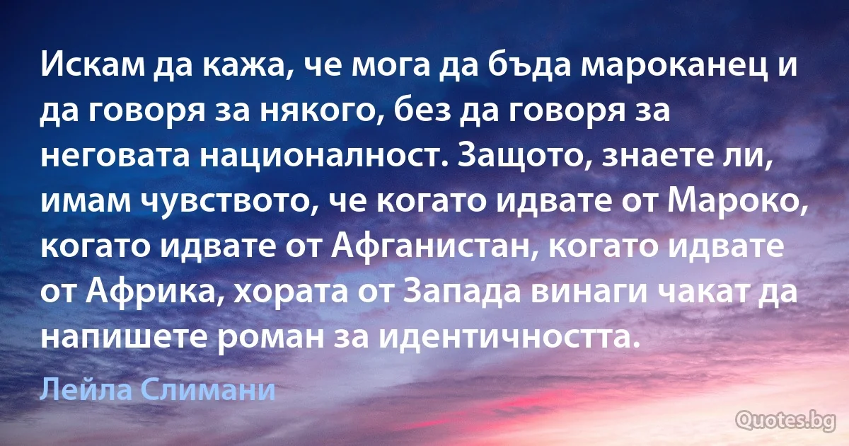 Искам да кажа, че мога да бъда мароканец и да говоря за някого, без да говоря за неговата националност. Защото, знаете ли, имам чувството, че когато идвате от Мароко, когато идвате от Афганистан, когато идвате от Африка, хората от Запада винаги чакат да напишете роман за идентичността. (Лейла Слимани)