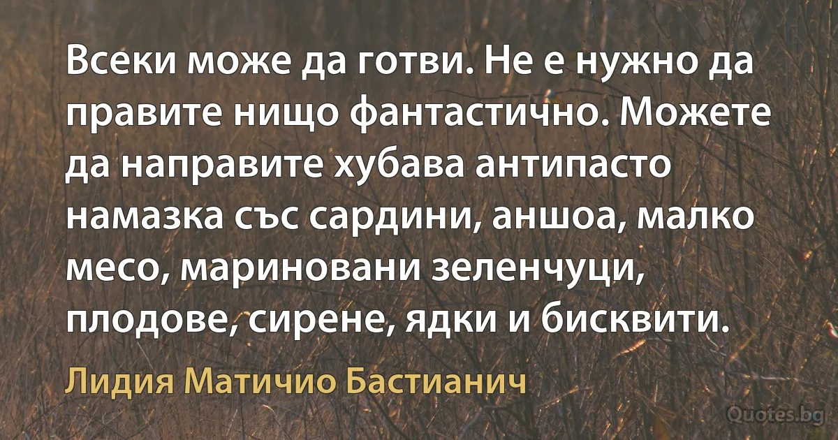 Всеки може да готви. Не е нужно да правите нищо фантастично. Можете да направите хубава антипасто намазка със сардини, аншоа, малко месо, мариновани зеленчуци, плодове, сирене, ядки и бисквити. (Лидия Матичио Бастианич)