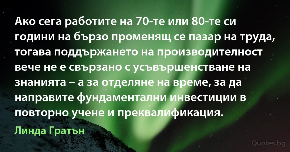 Ако сега работите на 70-те или 80-те си години на бързо променящ се пазар на труда, тогава поддържането на производителност вече не е свързано с усъвършенстване на знанията – а за отделяне на време, за да направите фундаментални инвестиции в повторно учене и преквалификация. (Линда Гратън)