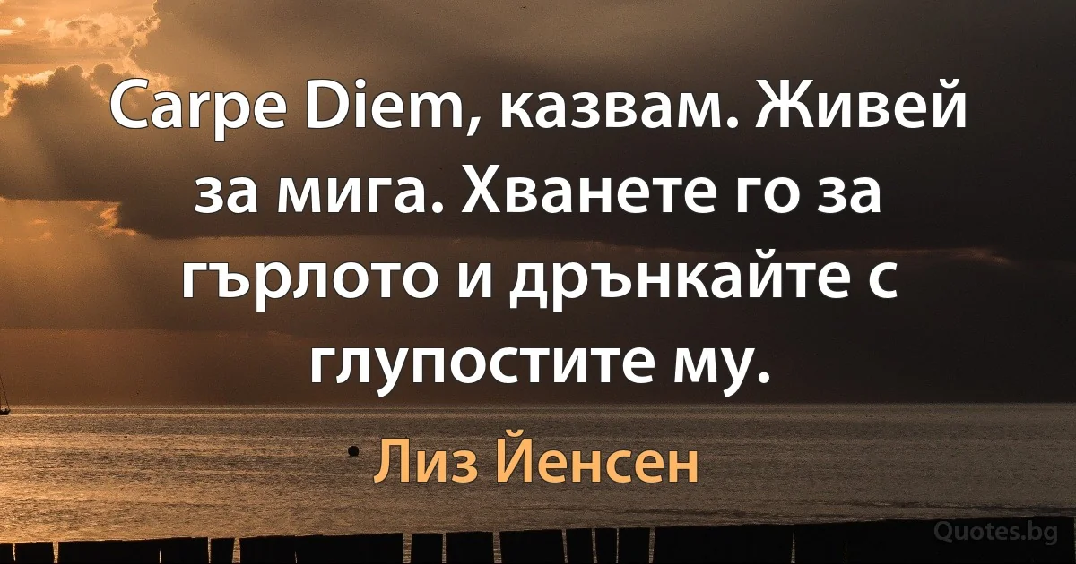 Carpe Diem, казвам. Живей за мига. Хванете го за гърлото и дрънкайте с глупостите му. (Лиз Йенсен)