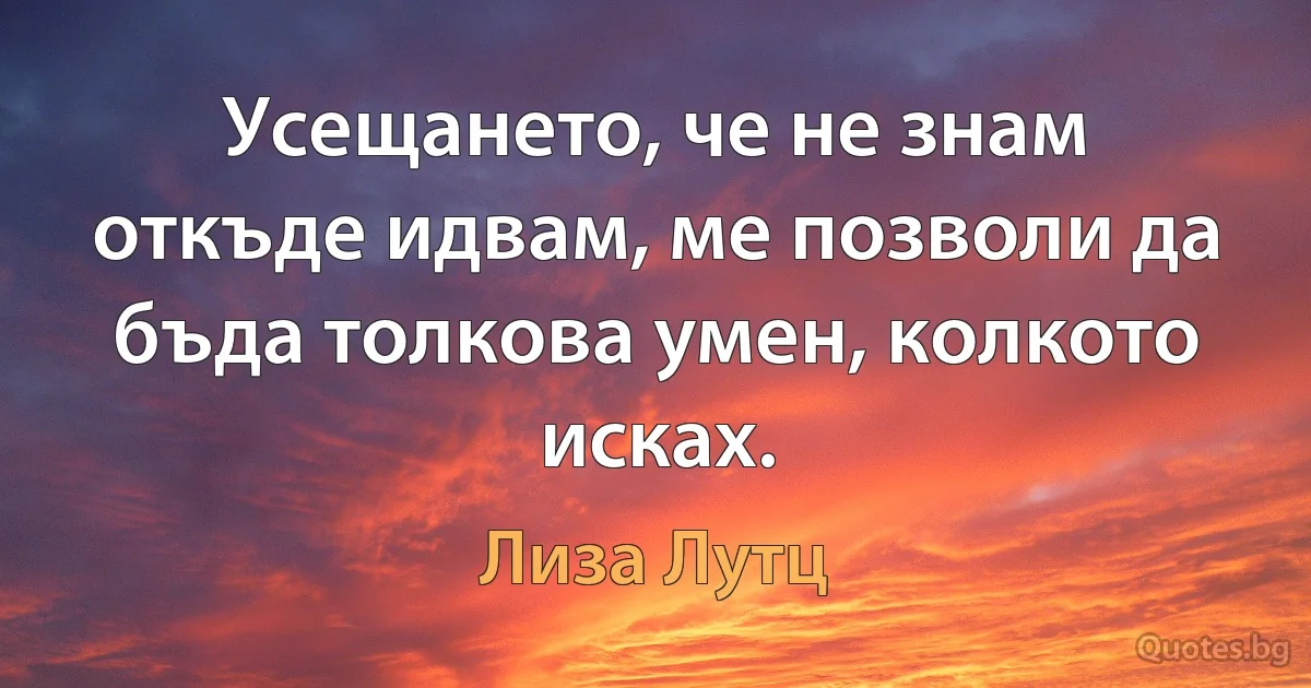 Усещането, че не знам откъде идвам, ме позволи да бъда толкова умен, колкото исках. (Лиза Лутц)