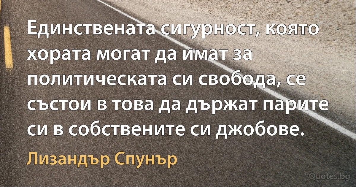 Единствената сигурност, която хората могат да имат за политическата си свобода, се състои в това да държат парите си в собствените си джобове. (Лизандър Спунър)