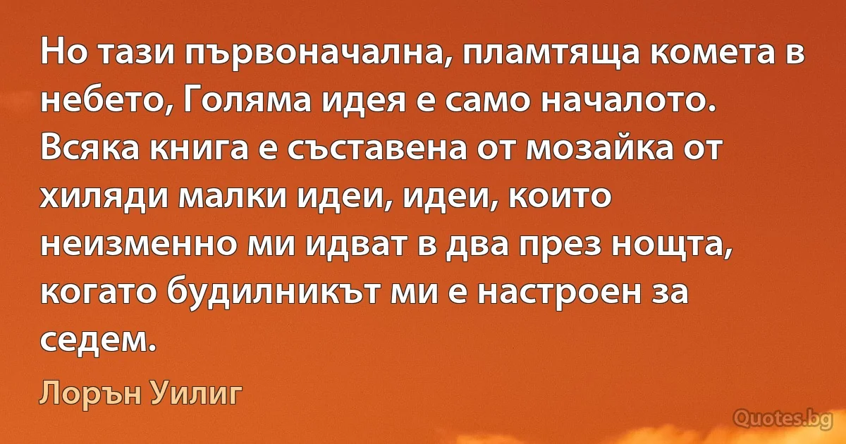 Но тази първоначална, пламтяща комета в небето, Голяма идея е само началото. Всяка книга е съставена от мозайка от хиляди малки идеи, идеи, които неизменно ми идват в два през нощта, когато будилникът ми е настроен за седем. (Лорън Уилиг)