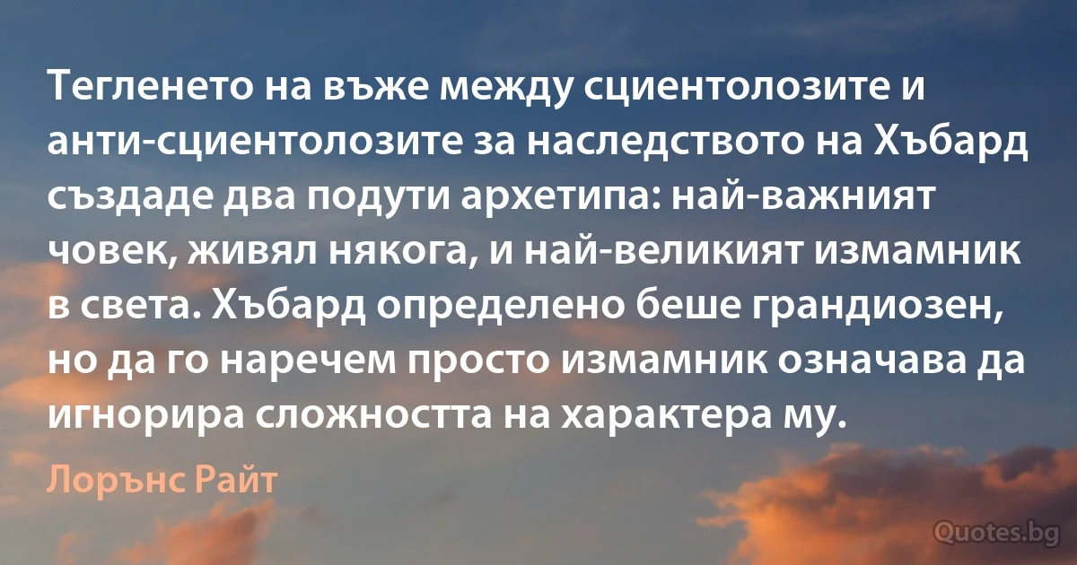 Тегленето на въже между сциентолозите и анти-сциентолозите за наследството на Хъбард създаде два подути архетипа: най-важният човек, живял някога, и най-великият измамник в света. Хъбард определено беше грандиозен, но да го наречем просто измамник означава да игнорира сложността на характера му. (Лорънс Райт)