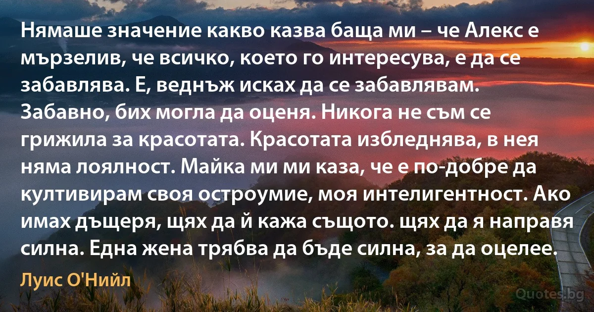 Нямаше значение какво казва баща ми – че Алекс е мързелив, че всичко, което го интересува, е да се забавлява. Е, веднъж исках да се забавлявам. Забавно, бих могла да оценя. Никога не съм се грижила за красотата. Красотата избледнява, в нея няма лоялност. Майка ми ми каза, че е по-добре да култивирам своя остроумие, моя интелигентност. Ако имах дъщеря, щях да й кажа същото. щях да я направя силна. Една жена трябва да бъде силна, за да оцелее. (Луис О'Нийл)