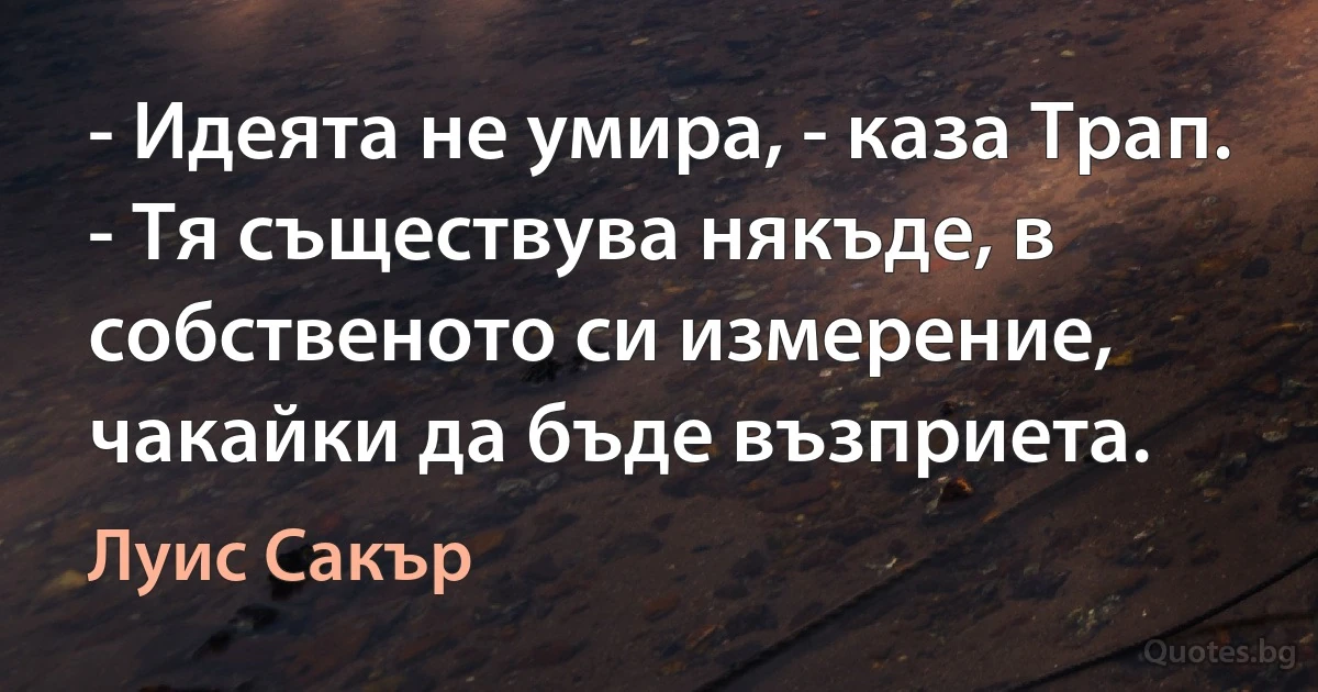 - Идеята не умира, - каза Трап. - Тя съществува някъде, в собственото си измерение, чакайки да бъде възприета. (Луис Сакър)