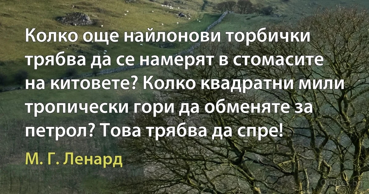 Колко още найлонови торбички трябва да се намерят в стомасите на китовете? Колко квадратни мили тропически гори да обменяте за петрол? Това трябва да спре! (М. Г. Ленард)