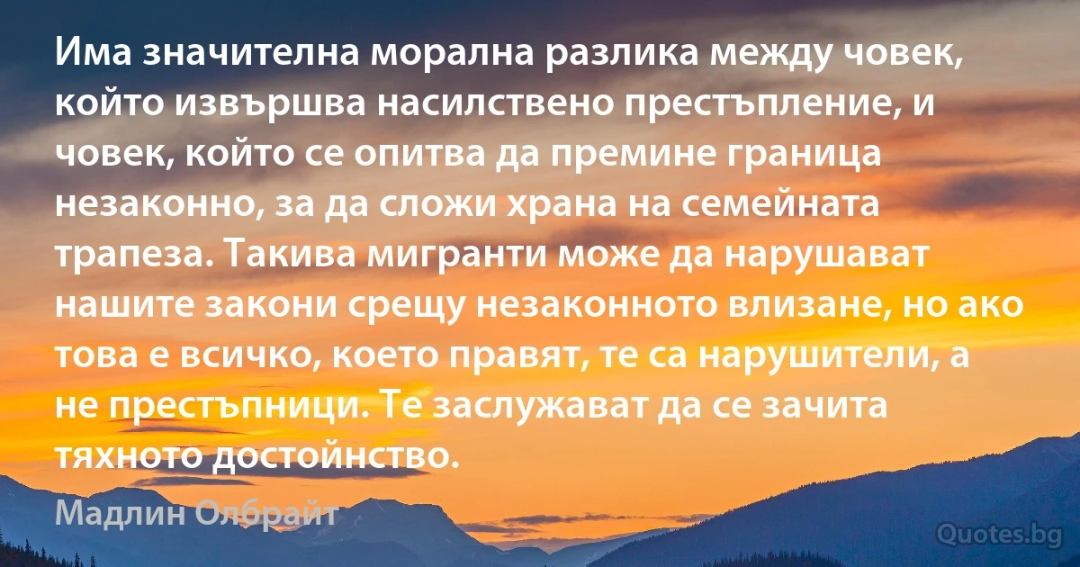 Има значителна морална разлика между човек, който извършва насилствено престъпление, и човек, който се опитва да премине граница незаконно, за да сложи храна на семейната трапеза. Такива мигранти може да нарушават нашите закони срещу незаконното влизане, но ако това е всичко, което правят, те са нарушители, а не престъпници. Те заслужават да се зачита тяхното достойнство. (Мадлин Олбрайт)