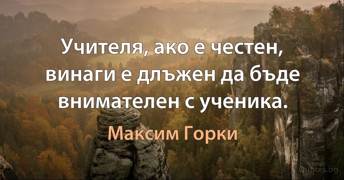 Учителя, ако е честен, винаги е длъжен да бъде внимателен с ученика. (Максим Горки)