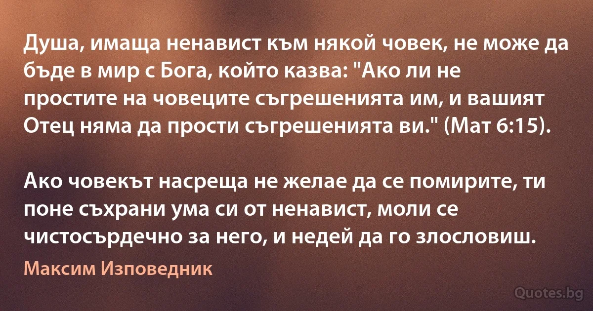 Душа, имаща ненавист към някой човек, не може да бъде в мир с Бога, който казва: "Ако ли не простите на човеците съгрешенията им, и вашият Отец няма да прости съгрешенията ви." (Мат 6:15). 

Ако човекът насреща не желае да се помирите, ти поне съхрани ума си от ненавист, моли се чистосърдечно за него, и недей да го злословиш. (Максим Изповедник)