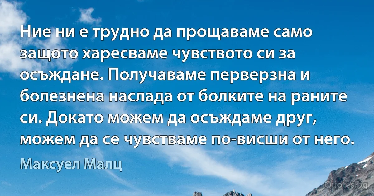 Ние ни е трудно да прощаваме само защото харесваме чувството си за осъждане. Получаваме перверзна и болезнена наслада от болките на раните си. Докато можем да осъждаме друг, можем да се чувстваме по-висши от него. (Максуел Малц)