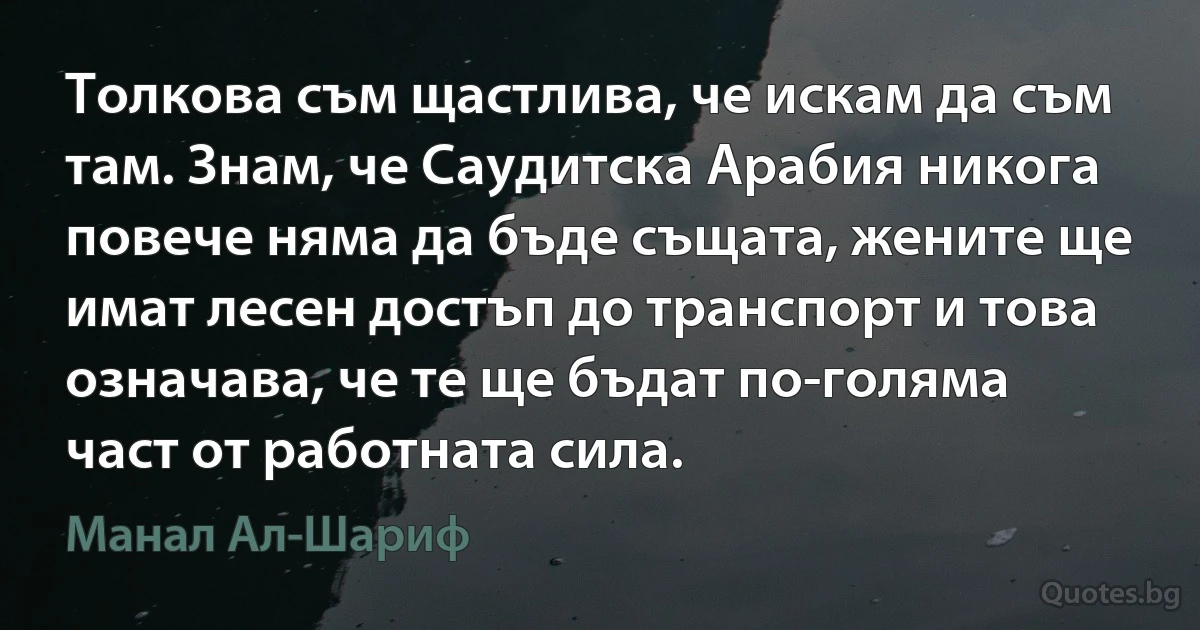 Толкова съм щастлива, че искам да съм там. Знам, че Саудитска Арабия никога повече няма да бъде същата, жените ще имат лесен достъп до транспорт и това означава, че те ще бъдат по-голяма част от работната сила. (Манал Ал-Шариф)