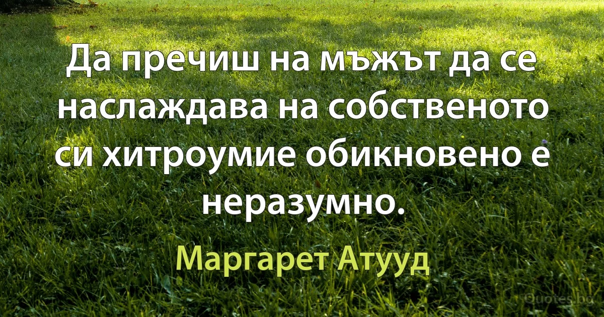 Да пречиш на мъжът да се наслаждава на собственото си хитроумие обикновено е неразумно. (Маргарет Атууд)