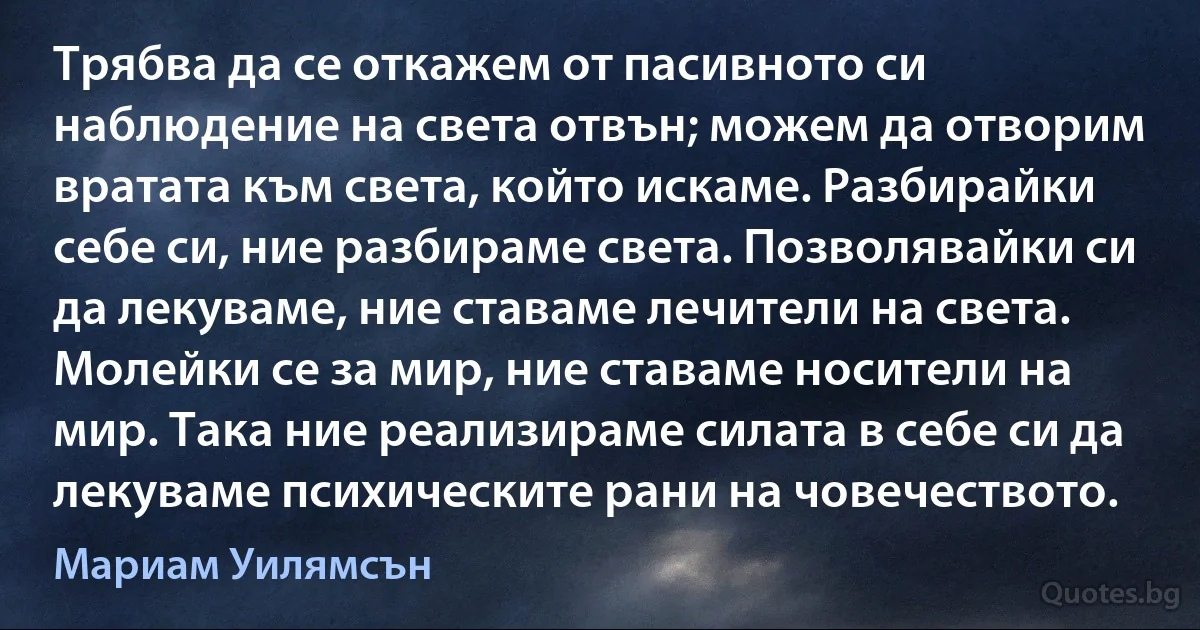 Трябва да се откажем от пасивното си наблюдение на света отвън; можем да отворим вратата към света, който искаме. Разбирайки себе си, ние разбираме света. Позволявайки си да лекуваме, ние ставаме лечители на света. Молейки се за мир, ние ставаме носители на мир. Така ние реализираме силата в себе си да лекуваме психическите рани на човечеството. (Мариам Уилямсън)