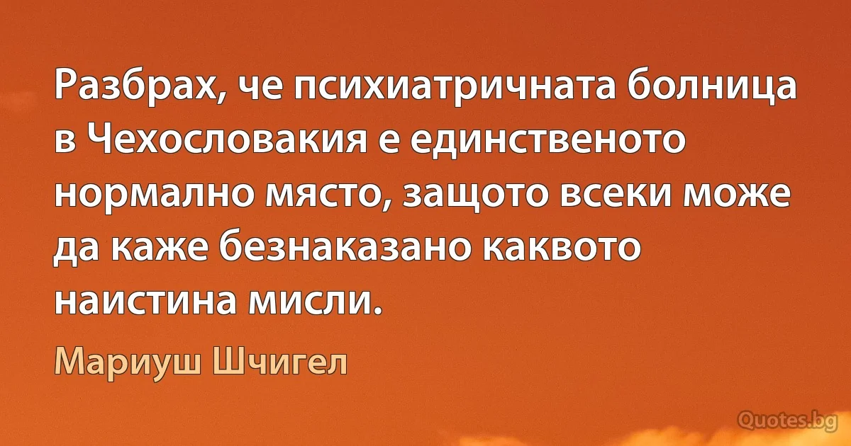 Разбрах, че психиатричната болница в Чехословакия е единственото нормално място, защото всеки може да каже безнаказано каквото наистина мисли. (Мариуш Шчигел)