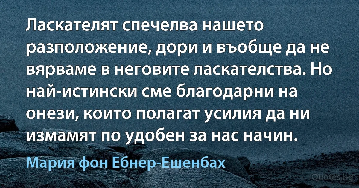 Ласкателят спечелва нашето разположение, дори и въобще да не вярваме в неговите ласкателства. Но най-истински сме благодарни на онези, които полагат усилия да ни измамят по удобен за нас начин. (Мария фон Ебнер-Ешенбах)